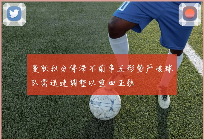 曼联积分停滞不前争五形势严峻球队需迅速调整以重回正轨