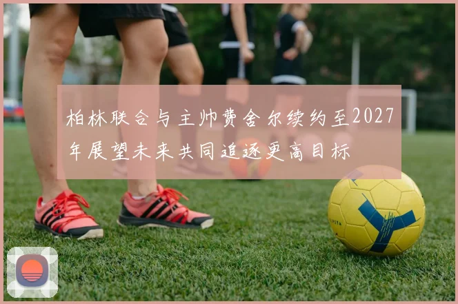 柏林联合与主帅费舍尔续约至2027年展望未来共同追逐更高目标
