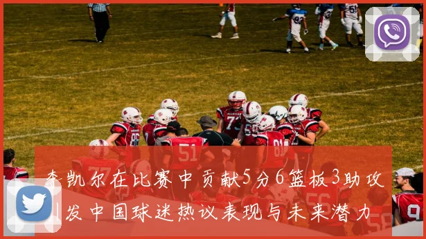 李凯尔在比赛中贡献5分6篮板3助攻引发中国球迷热议表现与未来潜力